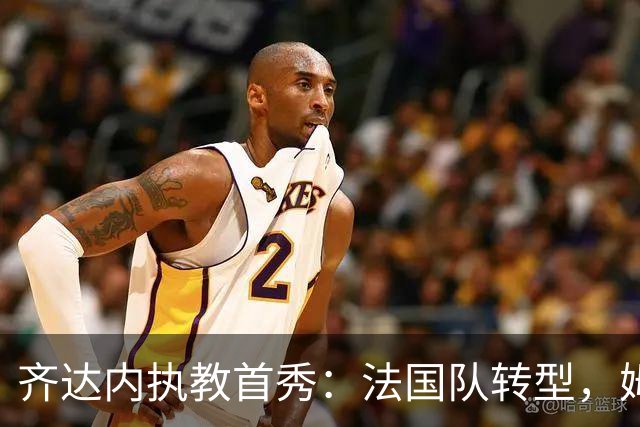 齐达内执教首秀：法国队转型，姆巴佩迎新角色